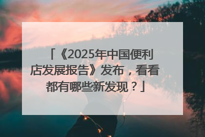 《2025年中国便利店发展报告》发布，看看都有哪些新发现？