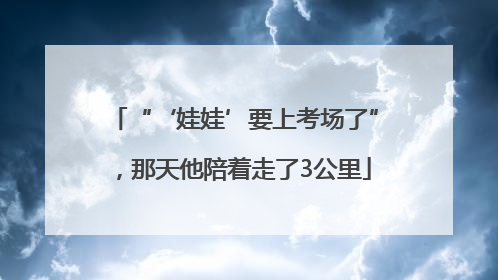 “‘娃娃’要上考场了”，那天他陪着走了3公里
