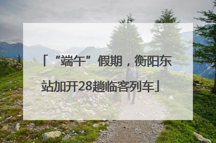 “端午”假期，衡阳东站加开28趟临客列车