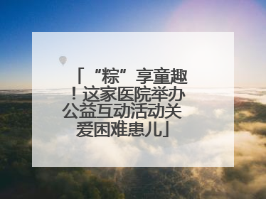 “粽”享童趣！这家医院举办公益互动活动关爱困难患儿