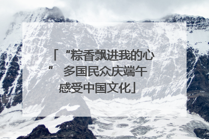 “粽香飘进我的心” 多国民众庆端午感受中国文化