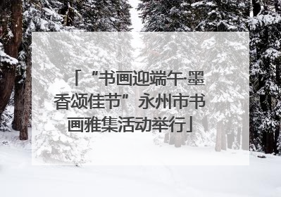 “书画迎端午·墨香颂佳节”永州市书画雅集活动举行
