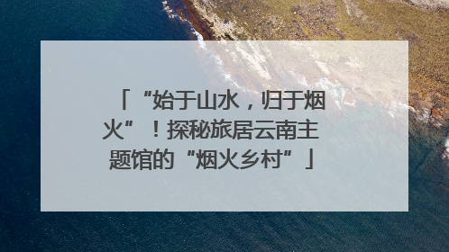 “始于山水，归于烟火”！探秘旅居云南主题馆的“烟火乡村”