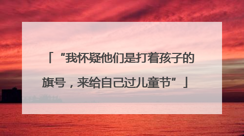 “我怀疑他们是打着孩子的旗号，来给自己过儿童节”