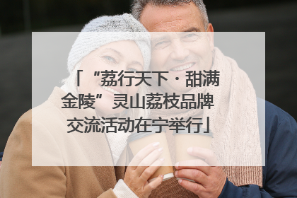“荔行天下・甜满金陵”灵山荔枝品牌交流活动在宁举行