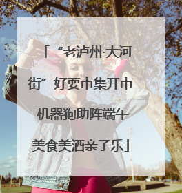 “老泸州·大河街”好耍市集开市 机器狗助阵端午美食美酒亲子乐