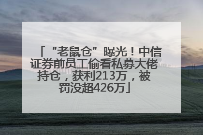 “老鼠仓”曝光！中信证券前员工偷看私募大佬持仓，获利213万，被罚没超426万
