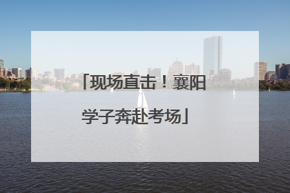 现场直击！襄阳学子奔赴考场