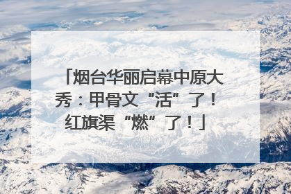 烟台华丽启幕中原大秀：甲骨文“活”了！红旗渠“燃”了！