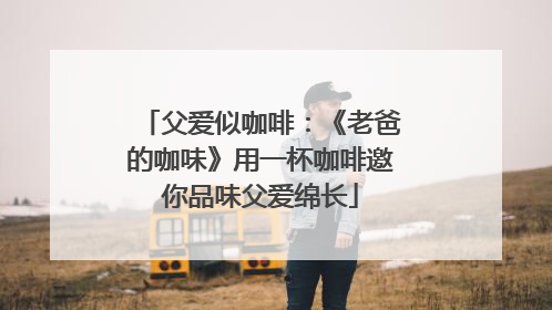 父爱似咖啡：《老爸的咖味》用一杯咖啡邀你品味父爱绵长