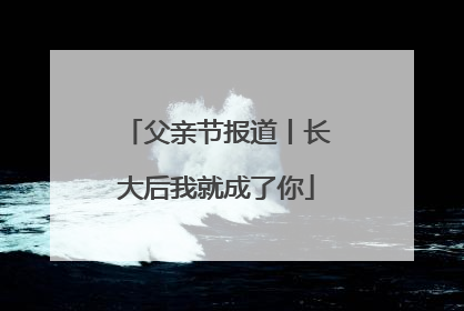 父亲节报道丨长大后我就成了你