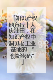 知识产权地方行｜大庆油田：在知识产权中洞见老工业基地的 “创新密码”