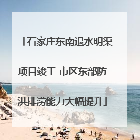 石家庄东南退水明渠项目竣工 市区东部防洪排涝能力大幅提升