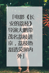 电影《长安的荔枝》导演大鹏带茂名荔枝进京，荔枝热甜透荧屏内外