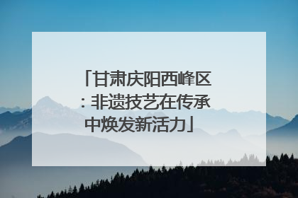 甘肃庆阳西峰区：非遗技艺在传承中焕发新活力