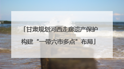 甘肃规划河西走廊遗产保护 构建“一带六市多点”布局