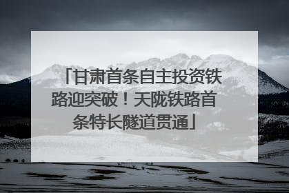 甘肃首条自主投资铁路迎突破！天陇铁路首条特长隧道贯通