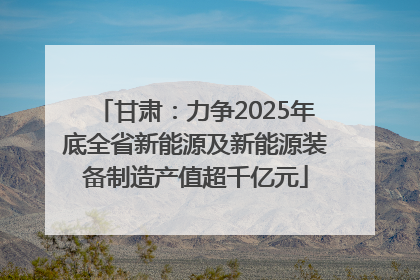 甘肃：力争2025年底全省新能源及新能源装备制造产值超千亿元
