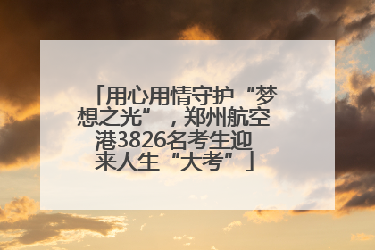 用心用情守护“梦想之光”，郑州航空港3826名考生迎来人生“大考”