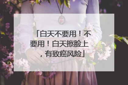 白天不要用！不要用！白天擦脸上，有致癌风险
