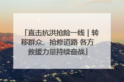 直击抗洪抢险一线｜转移群众、抢修道路 各方救援力量持续奋战