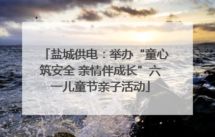 盐城供电：举办“童心筑安全 亲情伴成长”六一儿童节亲子活动