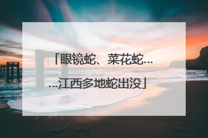 眼镜蛇、菜花蛇……江西多地蛇出没