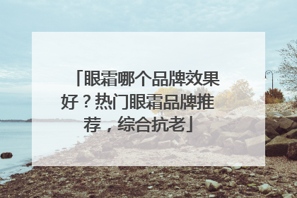 眼霜哪个品牌效果好？热门眼霜品牌推荐，综合抗老