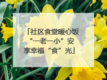 社区食堂暖心饭 “一老一小”安享幸福“食”光