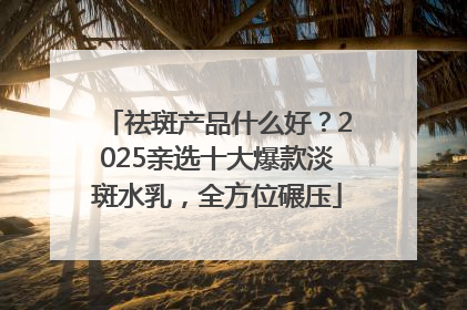 祛斑产品什么好？2025亲选十大爆款淡斑水乳，全方位碾压