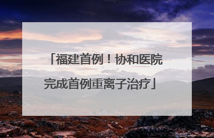 福建首例！协和医院完成首例重离子治疗