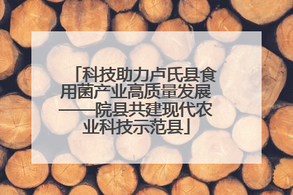 科技助力卢氏县食用菌产业高质量发展——院县共建现代农业科技示范县
