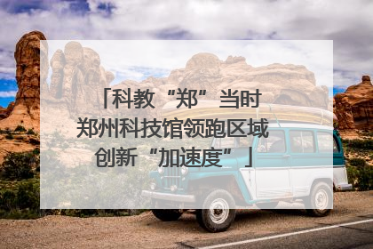 科教“郑”当时 郑州科技馆领跑区域创新“加速度”