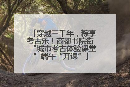 穿越三千年，粽享考古乐！商都书院街“城市考古体验课堂”端午“开课”