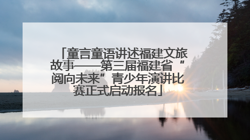 童言童语讲述福建文旅故事——第三届福建省“阅向未来”青少年演讲比赛正式启动报名
