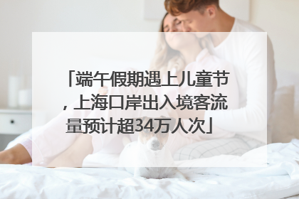 端午假期遇上儿童节，上海口岸出入境客流量预计超34万人次