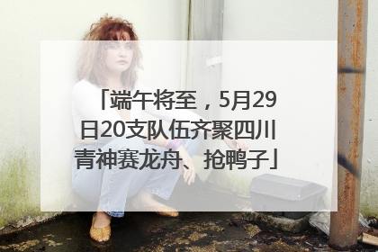 端午将至，5月29日20支队伍齐聚四川青神赛龙舟、抢鸭子