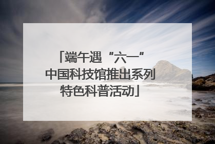 端午遇“六一” 中国科技馆推出系列特色科普活动