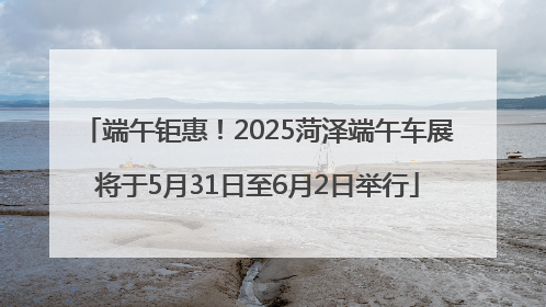 端午钜惠！2025菏泽端午车展将于5月31日至6月2日举行
