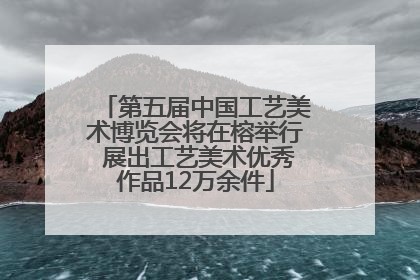 第五届中国工艺美术博览会将在榕举行 展出工艺美术优秀作品12万余件