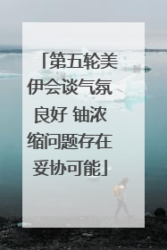 第五轮美伊会谈气氛良好 铀浓缩问题存在妥协可能