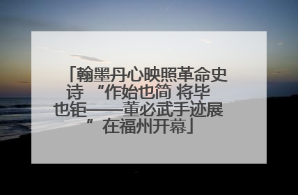 翰墨丹心映照革命史诗 “作始也简 将毕也钜——董必武手迹展”在福州开幕