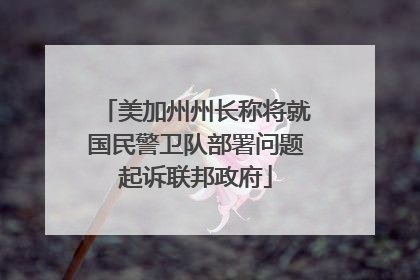 美加州州长称将就国民警卫队部署问题起诉联邦政府