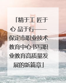 精于工 匠于心 品于行——保定市职业技术教育中心书写职业教育高质量发展的新篇章