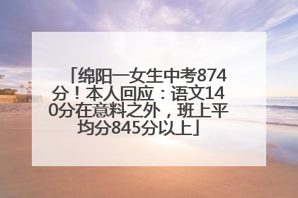 绵阳一女生中考874分！本人回应：语文140分在意料之外，班上平均分845分以上