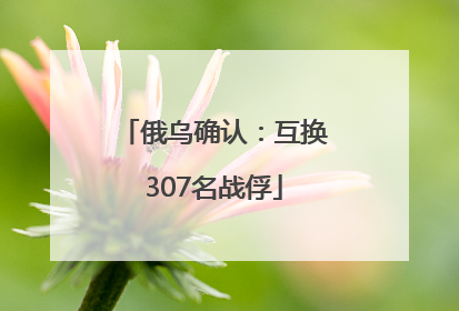 俄乌确认：互换307名战俘