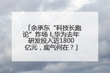 余承东“科技长跑论”炸场！华为去年研发投入近1800亿元，底气何在？