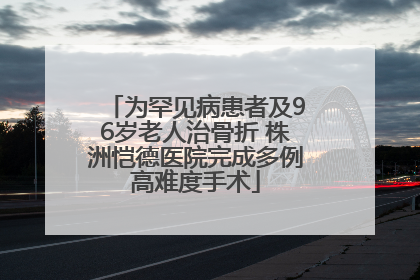 为罕见病患者及96岁老人治骨折 株洲恺德医院完成多例高难度手术