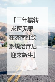 三年辗转求医无果 在济南红绘系统治疗后迎来新生