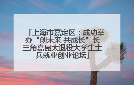 上海市嘉定区：成功举办“创未来 共成长”长三角嘉昆太退役大学生士兵就业创业论坛